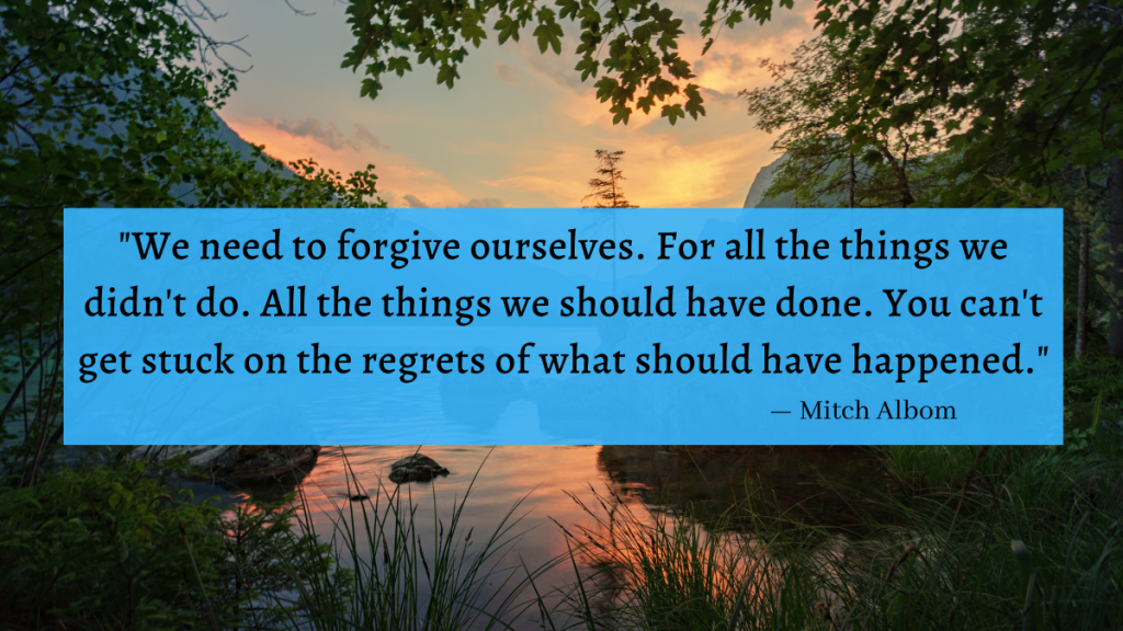 "We need to forgive ourselves. For all the things we didn't do. All the things we should have done. You can't get stuck on the regrets of what should have happened." - Mitch Albom
